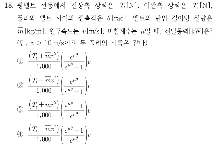 18. 평벨트 전동에서 긴장측 장력 Tt[N], 이완측 장력 Ts[N], 풀리와 벨트 접촉각 θ[rad], 벨트 단위 길이당 질량 m̄[kg/m], 원주속도 v[m/s], 마찰계수 μ일 때 전달동력[kW]? v>10 m/s, 두 풀리 지름 같음. ① ((Tt+m̄v²)/1000)·(e^(μθ)/(e^(μθ)−1))·v ② ((Tt−m̄v²)/1000)·(e^(μθ)/(e^(μθ)−1))·v ③ ((Tt+m̄v²)/1000)·((e^(μθ)−1)/e^(μθ))·v ④ ((Tt−m̄v²)/1000)·((e^(μθ)−1)/e^(μθ))·v