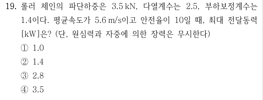 19. 롤러 체인의 파단하중 3.5 kN, 다열계수 2.5, 부하보정계수 1.4, 평균속도 5.6 m/s, 안전율 10일 때 최대 전달동력[kW]? 원심력과 자중에 의한 장력 무시. ① 1.0 ② 1.4 ③ 2.8 ④ 3.5