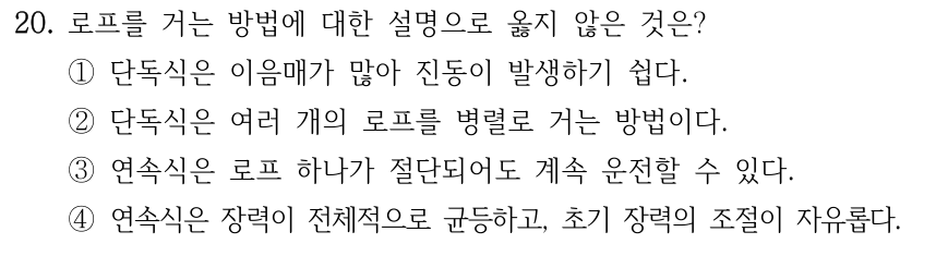 20. 로프를 거는 방법에 대한 설명으로 옳지 않은 것은? ① 단독식은 이음매가 많아 진동 발생하기 쉬움 ② 단독식은 여러 로프를 병렬로 거는 방법 ③ 연속식은 로프 하나가 절단되어도 계속 운전 가능 ④ 연속식은 장력이 전체적으로 균등하고 초기장력 조절 자유로움