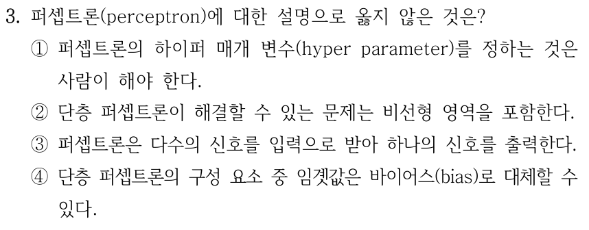 3. 퍼셉트론(perceptron)에 대한 설명으로 옳지 않은 것은? ① 하이퍼 매개 변수(hyper parameter)를 정하는 것은 사람이 해야 한다. ② 단층 퍼셉트론이 해결할 수 있는 문제는 비선형 영역을 포함한다. ③ 다수의 신호를 입력으로 받아 하나의 신호를 출력한다. ④ 단층 퍼셉트론의 구성 요소 중 임곗값은 바이어스(bias)로 대체할 수 있다.
