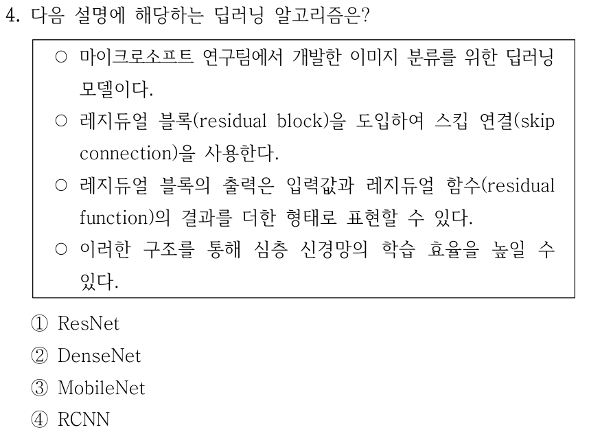 4. 다음 설명에 해당하는 딥러닝 알고리즘은? 마이크로소프트 연구팀에서 개발한 이미지 분류 모델이다. 레지듀얼 블록(residual block)을 도입하여 스킵 연결(skip connection)을 사용한다. 블록 출력은 입력값과 레지듀얼 함수(residual function)의 결과를 더한 형태로 표현할 수 있으며 이를 통해 심층 신경망의 학습 효율을 높일 수 있다. ① ResNet ② DenseNet ③ MobileNet ④ RCNN.