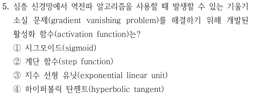 5. 심층 신경망에서 역전파 알고리즘을 사용할 때 발생할 수 있는 기울기 소실 문제(gradient vanishing problem)를 해결하기 위해 개발된 활성화 함수(activation function)는? ① 시그모이드(sigmoid) ② 계단 함수(step function) ③ 지수 선형 유닛(exponential linear unit) ④ 하이퍼볼릭 탄젠트(hyperbolic tangent).