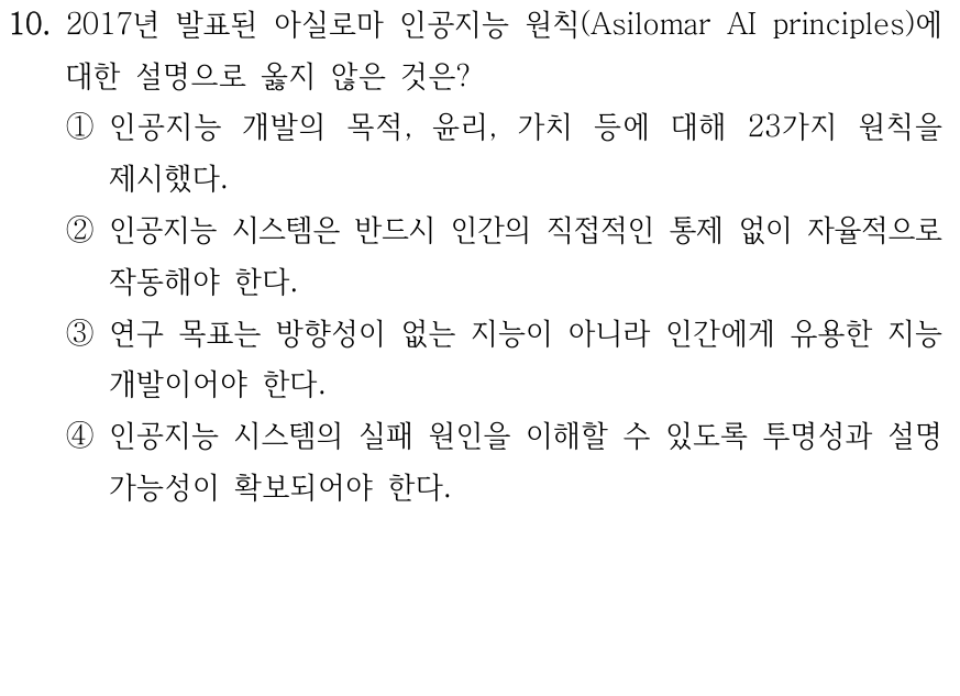 10. 2017년 아실로마 인공지능 원칙에 대한 설명으로 옳지 않은 것은? ① 인공지능의 목적, 윤리 및 가치 등을 포함한 23개 원칙을 제시하였다. ② 인공지능은 인간의 직접적인 통제 없이 자율적으로 작동해야 한다. ③ 인공지능 연구의 목적은 방향 없는 지능이 아니라 유용한 지능을 만드는 것이어야 한다. ④ 인공지능 시스템에 문제가 발생하면 그 원인을 파악할 수 있도록 투명성과 설명가능성을 보장해야 한다.