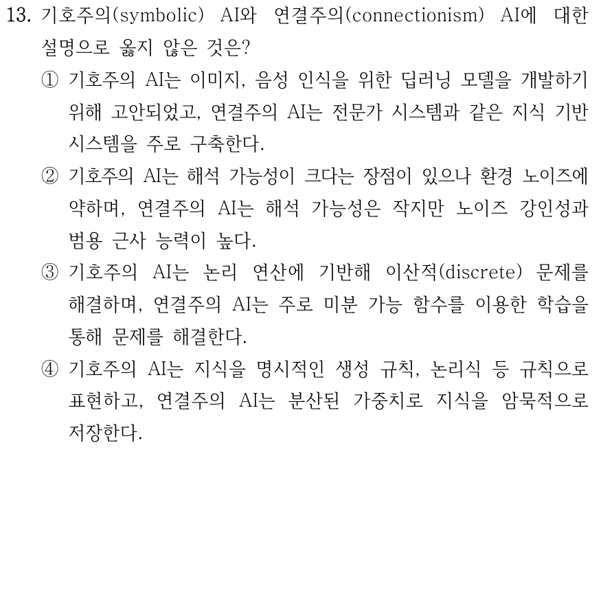 13. 기호주의와 연결주의 인공지능의 비교로 옳지 않은 것은? ① 기호주의는 이미지·음성 인식 딥러닝 모델을 발전시켰으며 연결주의는 전문가 시스템 구축에 활용된다. ② 기호주의는 해석이 용이하나 잡음에 약하며, 연결주의는 해석은 어렵지만 잡음에 강하고 일반화 능력이 높다. ③ 기호주의는 이산 기호의 논리 연산을 이용하고 연결주의는 미분 가능한 연산과 학습을 이용한다. ④ 기호주의는 생성 규칙·논리식으로 지식을 명시적으로 표현하고 연결주의는 분산된 가중치로 암묵적으로 표현한다.