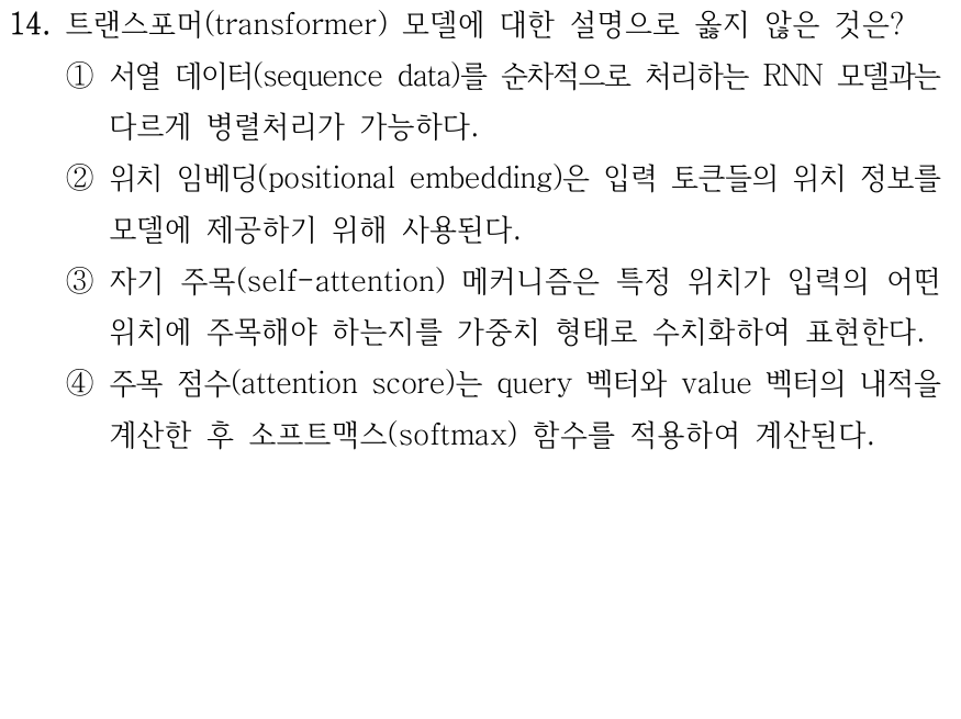 14. 트랜스포머에 대한 설명으로 옳지 않은 것은? ① RNN과 달리 입력 시퀀스를 병렬로 처리할 수 있다. ② 위치 임베딩은 입력 토큰의 위치 정보를 제공한다. ③ 셀프 어텐션은 각 위치가 다른 위치에 얼마나 주목할지 가중치를 계산한다. ④ 어텐션은 쿼리와 밸류의 내적을 계산한 후 소프트맥스를 적용한다.