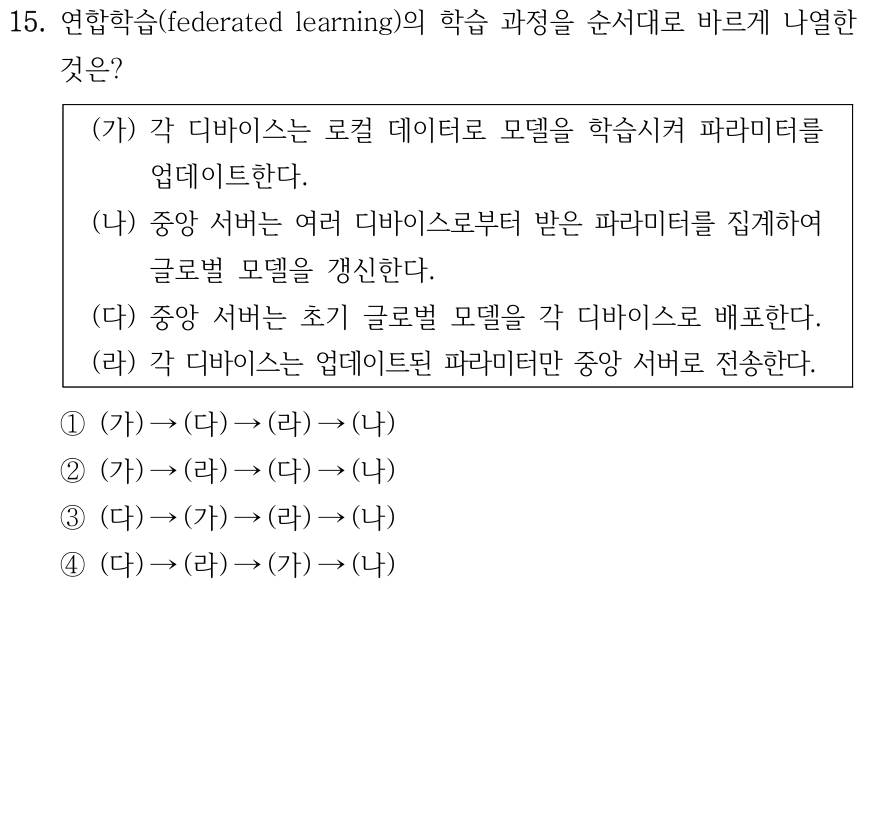 15. 연합학습 과정의 순서로 옳은 것은? (가) 각 장치가 로컬 데이터로 학습하고 모델 파라미터를 업데이트한다. (나) 서버가 업데이트를 집계하여 글로벌 모델을 갱신한다. (다) 서버가 초기 글로벌 모델을 각 장치에 배포한다. (라) 각 장치가 업데이트된 모델 파라미터만 서버에 전송한다. ① 가→다→라→나 ② 가→라→다→나 ③ 다→가→라→나 ④ 다→라→가→나.