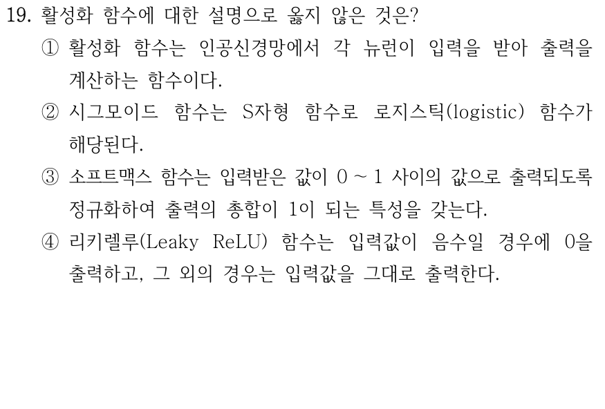 19. 활성화 함수에 대한 설명으로 옳지 않은 것은? ① 뉴런의 입력을 출력으로 변환하는 함수이다. ② 시그모이드는 S자 형태의 로지스틱 함수이다. ③ 소프트맥스는 출력값을 0과 1 사이로 만들고 그 합을 1로 만든다. ④ Leaky ReLU는 입력값이 음수이면 0을 출력하고 그 외에는 입력값을 그대로 출력한다.