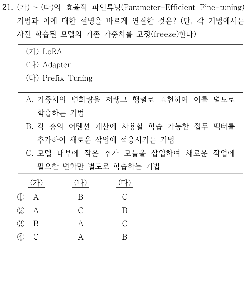 21. 사전 학습된 모델의 기존 가중치를 고정하는 효율적 파인튜닝 기법 (가) LoRA, (나) Adapter, (다) Prefix Tuning과 설명을 바르게 연결한 것은? A. 가중치 변화량을 저랭크 행렬로 표현해 별도 학습한다. B. 각 층의 어텐션 계산에 학습 가능한 접두 벡터를 추가한다. C. 모델 내부에 작은 추가 모듈을 삽입해 필요한 변화만 별도 학습한다. (가)/(나)/(다) 순서: ① A/B/C ② A/C/B ③ B/A/C ④ C/A/B.