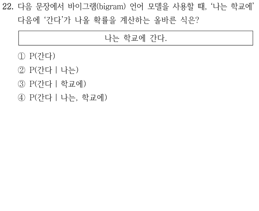 22. 바이그램 언어 모델에서 문장 ‘나는 학교에 간다.’의 ‘나는 학교에’ 다음에 ‘간다’가 나올 확률을 계산하는 식은? ① P(간다) ② P(간다|나는) ③ P(간다|학교에) ④ P(간다|나는,학교에).