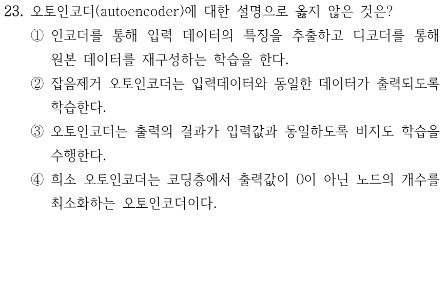 23. 오토인코더에 대한 설명으로 옳지 않은 것은? ① 인코더로 입력의 특징을 추출하고 디코더로 원본을 재구성하도록 학습한다. ② 잡음제거 오토인코더는 입력데이터와 동일한 데이터가 출력되도록 학습한다. ③ 출력 결과가 입력값과 동일하도록 비지도 학습을 수행한다. ④ 희소 오토인코더는 코딩층 출력값이 0이 아닌 노드의 개수를 최소화한다.