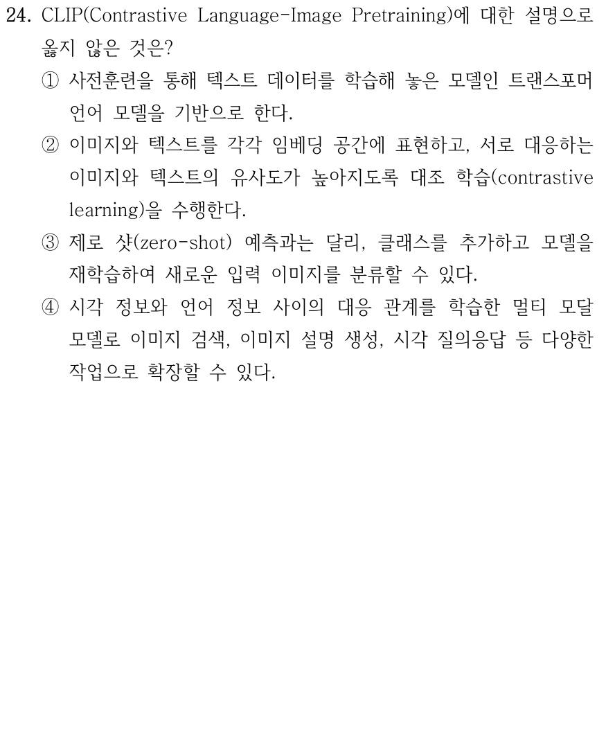 24. CLIP(Contrastive Language-Image Pretraining)에 대한 설명으로 옳지 않은 것은? ① 텍스트 데이터로 사전훈련한 트랜스포머 언어 모델을 기반으로 한다. ② 이미지와 텍스트의 임베딩을 표현하고 대응하는 쌍의 유사도가 높아지도록 대조 학습한다. ③ 제로 샷 예측과는 달리 클래스를 추가하고 모델을 재학습하여 새로운 입력 이미지를 분류할 수 있다. ④ 시각과 언어 정보의 대응 관계를 학습해 이미지 검색·설명 생성·시각 질의응답 등에 확장할 수 있다.