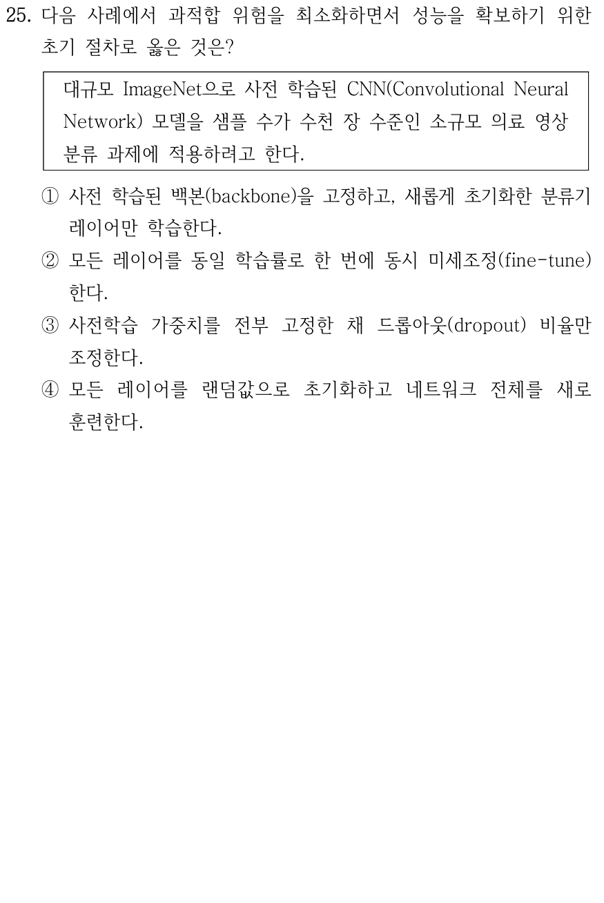 25. ImageNet으로 사전 학습된 CNN을 수천 장의 소규모 의료 영상 분류에 적용할 때, 과적합 위험을 최소화하며 성능을 확보하는 초기 절차는? ① 사전 학습된 백본을 고정하고 새로 초기화한 분류기 레이어만 학습한다. ② 모든 레이어를 동일 학습률로 한 번에 미세조정한다. ③ 사전학습 가중치를 전부 고정한 채 드롭아웃 비율만 조정한다. ④ 모든 레이어를 랜덤 초기화하고 네트워크 전체를 새로 훈련한다.