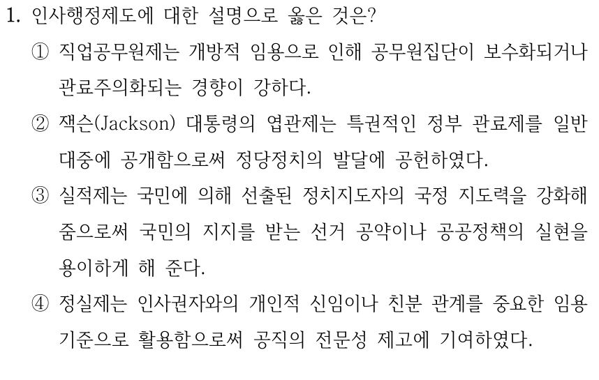 1. 인사행정제도에 대한 설명으로 옳은 것은? ①직업공무원제는 개방적 임용으로 인해 공무원집단이 보수화되거나 관료주의화되는 경향이 강하다. ②잭슨(Jackson) 대통령의 엽관제는 특권적인 정부 관료제를 일반 대중에 공개함으로써 정당정치의 발달에 공헌하였다. ③실적제는 국민에 의해 선출된 정치지도자의 국정 지도력을 강화해 줌으로써 국민의 지지를 받는 선거 공약이나 공공정책의 실현을 용이하게 해 준다. ④정실제는 인사권자와의 개인적 신임이나 친분 관계를 중요한 임용 기준으로 활용함으로써 공직의 전문성 제고에 기여하였다.