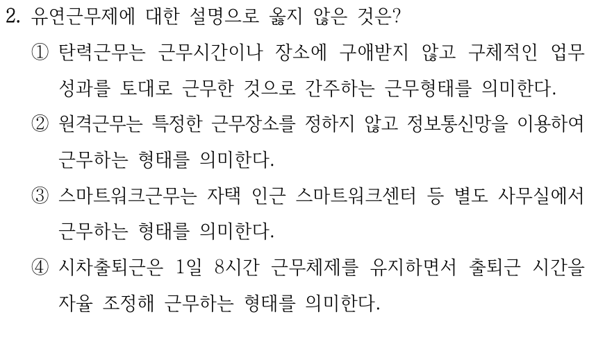 2. 유연근무제에 대한 설명으로 옳지 않은 것은? ①탄력근무는 근무시간이나 장소에 구애받지 않고 구체적인 업무 성과를 토대로 근무한 것으로 간주하는 근무형태를 의미한다. ②원격근무는 특정한 근무장소를 정하지 않고 정보통신망을 이용하여 근무하는 형태를 의미한다. ③스마트워크근무는 자택 인근 스마트워크센터 등 별도 사무실에서 근무하는 형태를 의미한다. ④시차출퇴근은 1일 8시간 근무체제를 유지하면서 출퇴근 시간을 자율 조정해 근무하는 형태를 의미한다.