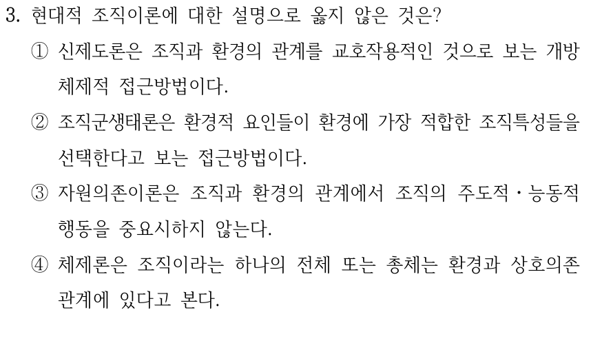 3. 현대적 조직이론에 대한 설명으로 옳지 않은 것은? ①신제도론은 조직과 환경의 관계를 교호작용적인 것으로 보는 개방 체제적 접근방법이다. ②조직군생태론은 환경적 요인들이 환경에 가장 적합한 조직특성들을 선택한다고 보는 접근방법이다. ③자원의존이론은 조직과 환경의 관계에서 조직의 주도적ㆍ능동적 행동을 중요시하지 않는다. ④체제론은 조직이라는 하나의 전체 또는 총체는 환경과 상호의존 관계에 있다고 본다.