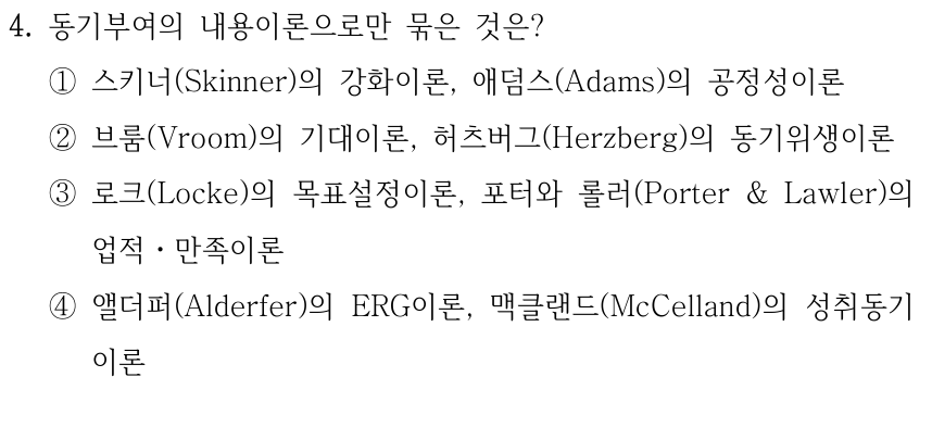 4. 동기부여의 내용이론으로만 묶은 것은? ①스키너(Skinner)의 강화이론, 애덤스(Adams)의 공정성이론 ②브룸(Vroom)의 기대이론, 허츠버그(Herzberg)의 동기위생이론 ③로크(Locke)의 목표설정이론, 포터와 롤러(Porter & Lawler)의 업적ㆍ만족이론 ④앨더퍼(Alderfer)의 ERG이론, 맥클랜드(McCelland)의 성취동기 이론