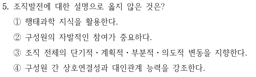 5. 조직발전에 대한 설명으로 옳지 않은 것은? ①행태과학 지식을 활용한다. ②구성원의 자발적인 참여가 중요하다. ③조직 전체의 단기적ㆍ계획적ㆍ부분적ㆍ의도적 변동을 지향한다. ④구성원 간 상호연결성과 대인관계 능력을 강조한다.