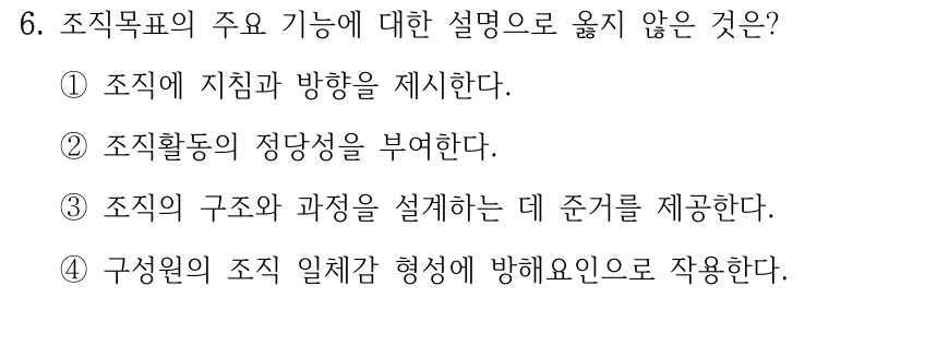 6. 조직목표의 주요 기능에 대한 설명으로 옳지 않은 것은? ①조직에 지침과 방향을 제시한다. ②조직활동의 정당성을 부여한다. ③조직의 구조와 과정을 설계하는 데 준거를 제공한다. ④구성원의 조직 일체감 형성에 방해요인으로 작용한다.