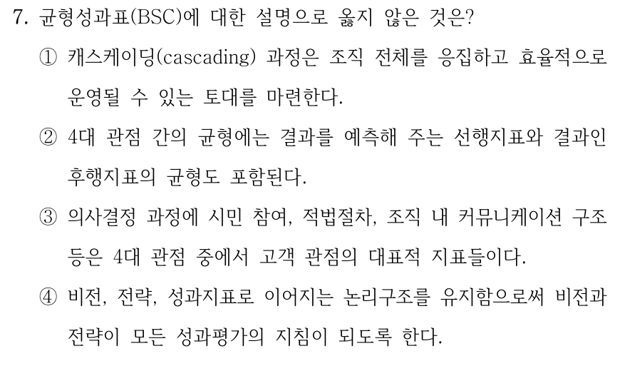7. 균형성과표(BSC)에 대한 설명으로 옳지 않은 것은? ①캐스케이딩(cascading) 과정은 조직 전체를 응집하고 효율적으로 운영될 수 있는 토대를 마련한다. ②4대 관점 간의 균형에는 결과를 예측해 주는 선행지표와 결과인 후행지표의 균형도 포함된다. ③의사결정 과정에 시민 참여, 적법절차, 조직 내 커뮤니케이션 구조 등은 4대 관점 중에서 고객 관점의 대표적 지표들이다. ④비전, 전략, 성과지표로 이어지는 논리구조를 유지함으로써 비전과 전략이 모든 성과평가의 지침이 되도록 한다.