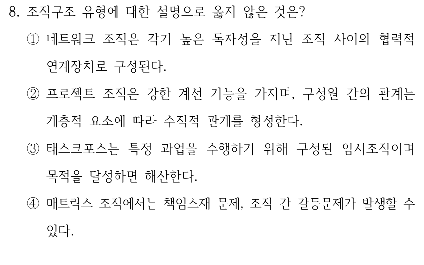 8. 조직구조 유형에 대한 설명으로 옳지 않은 것은? ①네트워크 조직은 각기 높은 독자성을 지닌 조직 사이의 협력적 연계장치로 구성된다. ②프로젝트 조직은 강한 계선 기능을 가지며, 구성원 간의 관계는 계층적 요소에 따라 수직적 관계를 형성한다. ③태스크포스는 특정 과업을 수행하기 위해 구성된 임시조직이며 목적을 달성하면 해산한다. ④매트릭스 조직에서는 책임소재 문제, 조직 간 갈등문제가 발생할 수 있다.