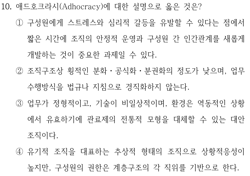 10. 애드호크라시(Adhocracy)에 대한 설명으로 옳은 것은? ①구성원에게 스트레스와 심리적 갈등을 유발할 수 있다는 점에서 짧은 시간에 조직의 안정적 운영과 구성원 간 인간관계를 새롭게 개발하는 것이 중요한 과제일 수 있다. ②조직구조상 횡적인 분화ㆍ공식화ㆍ분권화의 정도가 낮으며, 업무 수행방식을 법규나 지침으로 경직화하지 않는다. ③업무가 정형적이고, 기술이 비일상적이며, 환경은 역동적인 상황 에서 유효하기에 관료제의 전통적 모형을 대체할 수 있는 대안 조직이다. ④유기적 조직을 대표하는 추상적 형태의 조직으로 상황적응성이 높지만, 구성원의 권한은 계층구조의 각 직위를 기반으로 한다.