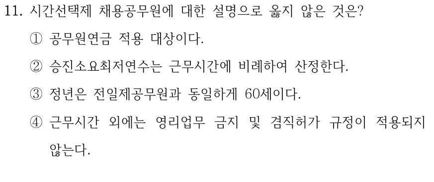 11. 시간선택제 채용공무원에 대한 설명으로 옳지 않은 것은? ①공무원연금 적용 대상이다. ②승진소요최저연수는 근무시간에 비례하여 산정한다. ③정년은 전일제공무원과 동일하게 60세이다. ④근무시간 외에는 영리업무 금지 및 겸직허가 규정이 적용되지 않는다.