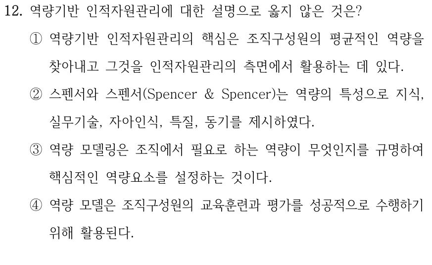 12. 역량기반 인적자원관리에 대한 설명으로 옳지 않은 것은? ①역량기반 인적자원관리의 핵심은 조직구성원의 평균적인 역량을 찾아내고 그것을 인적자원관리의 측면에서 활용하는 데 있다. ②스펜서와 스펜서(Spencer & Spencer)는 역량의 특성으로 지식, 실무기술, 자아인식, 특질, 동기를 제시하였다. ③역량 모델링은 조직에서 필요로 하는 역량이 무엇인지를 규명하여 핵심적인 역량요소를 설정하는 것이다. ④역량 모델은 조직구성원의 교육훈련과 평가를 성공적으로 수행하기 위해 활용된다.