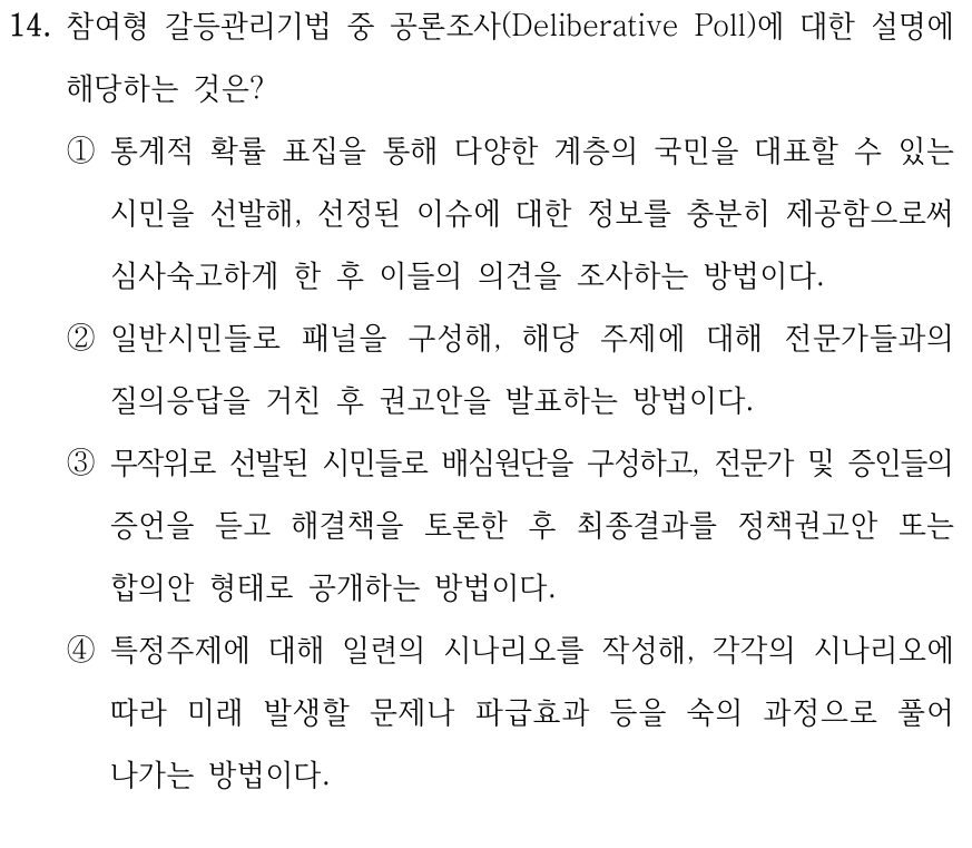 14. 참여형 갈등관리기법 중 공론조사(Deliberative Poll)에 대한 설명에 해당하는 것은? ①통계적 확률 표집을 통해 다양한 계층의 국민을 대표할 수 있는 시민을 선발해, 선정된 이슈에 대한 정보를 충분히 제공함으로써 심사숙고하게 한 후 이들의 의견을 조사하는 방법이다. ②일반시민들로 패널을 구성해, 해당 주제에 대해 전문가들과의 질의응답을 거친 후 권고안을 발표하는 방법이다. ③무작위로 선발된 시민들로 배심원단을 구성하고, 전문가 및 증인들의 증언을 듣고 해결책을 토론한 후 최종결과를 정책권고안 또는 합의안 형태로 공개하는 방법이다. ④특정주제에 대해 일련의 시나리오를 작성해, 각각의 시나리오에 따라 미래 발생할 문제나 파급효과 등을 숙의 과정으로 풀어 나가는 방법이다.