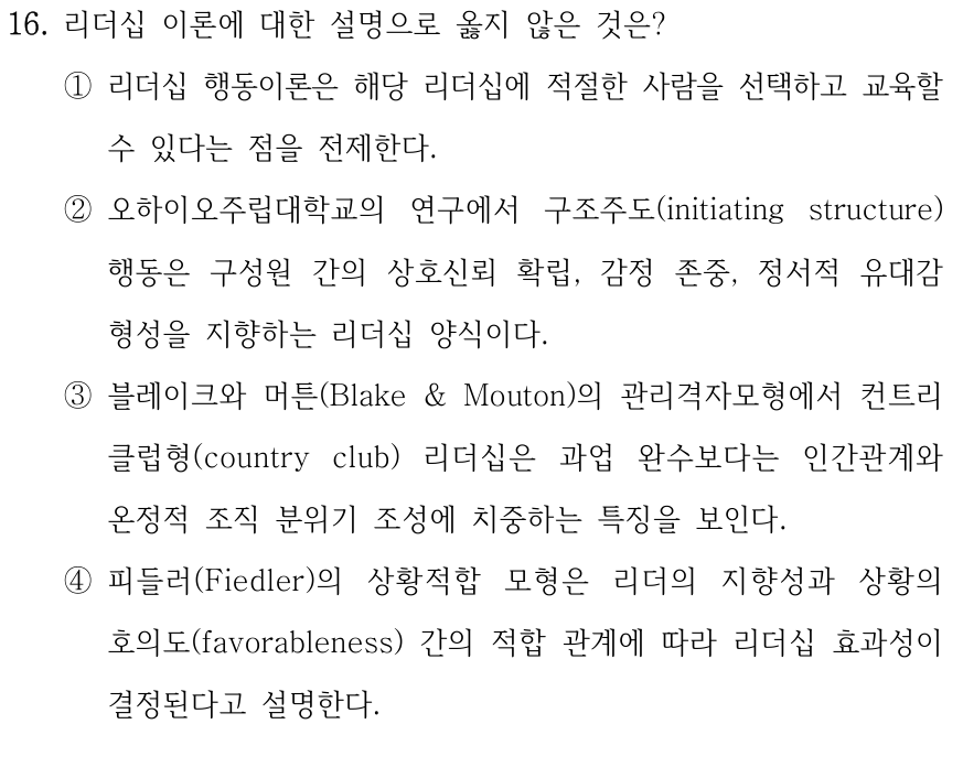 16. 리더십 이론에 대한 설명으로 옳지 않은 것은? ①리더십 행동이론은 해당 리더십에 적절한 사람을 선택하고 교육할 수 있다는 점을 전제한다. ②오하이오주립대학교의 연구에서 구조주도(initiating structure) 행동은 구성원 간의 상호신뢰 확립, 감정 존중, 정서적 유대감 형성을 지향하는 리더십 양식이다. ③블레이크와 머튼(Blake & Mouton)의 관리격자모형에서 컨트리 클럽형(country club) 리더십은 과업 완수보다는 인간관계와 온정적 조직 분위기 조성에 치중하는 특징을 보인다. ④피들러(Fiedler)의 상황적합 모형은 리더의 지향성과 상황의 호의도(favorableness) 간의 적합 관계에 따라 리더십 효과성이 결정된다고 설명한다.