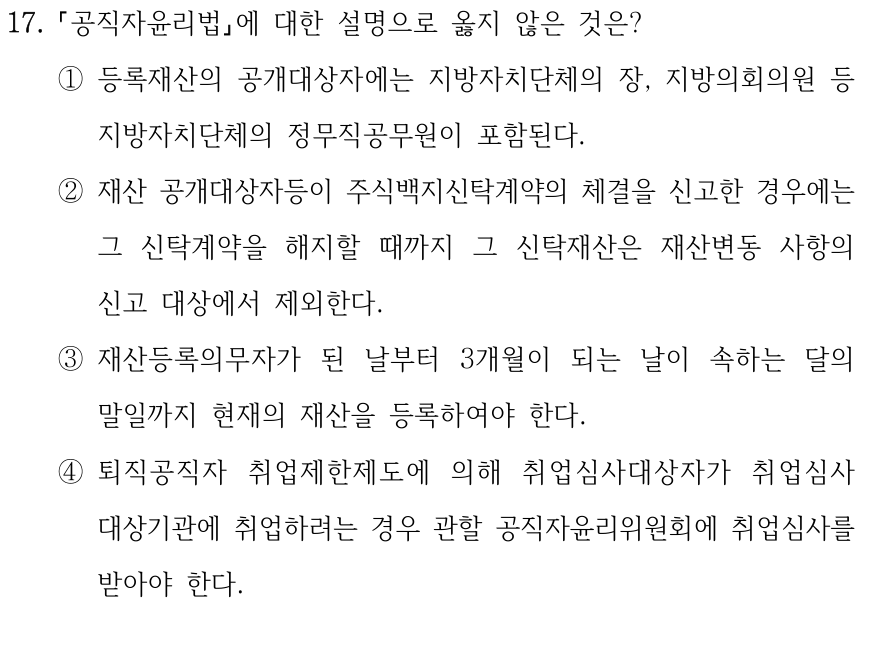 17. 공직자윤리법에 대한 설명으로 옳지 않은 것은? ①등록재산의 공개대상자에는 지방자치단체의 장, 지방의회의원 등 지방자치단체의 정무직공무원이 포함된다. ②재산 공개대상자등이 주식백지신탁계약의 체결을 신고한 경우에는 그 신탁계약을 해지할 때까지 그 신탁재산은 재산변동 사항의 신고 대상에서 제외한다. ③재산등록의무자가 된 날부터 3개월이 되는 날이 속하는 달의 말일까지 현재의 재산을 등록하여야 한다. ④퇴직공직자 취업제한제도에 의해 취업심사대상자가 취업심사 대상기관에 취업하려는 경우 관할 공직자윤리위원회에 취업심사를 받아야 한다.