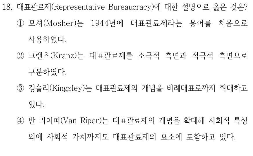 18. 대표관료제(Representative Bureaucracy)에 대한 설명으로 옳은 것은? ①모셔(Mosher)는 1944년에 대표관료제라는 용어를 처음으로 사용하였다. ②크랜츠(Kranz)는 대표관료제를 소극적 측면과 적극적 측면으로 구분하였다. ③킹슬리(Kingsley)는 대표관료제의 개념을 비례대표로까지 확대하고 있다. ④반 라이퍼(Van Riper)는 대표관료제의 개념을 확대해 사회적 특성 외에 사회적 가치까지도 대표관료제의 요소에 포함하고 있다.
