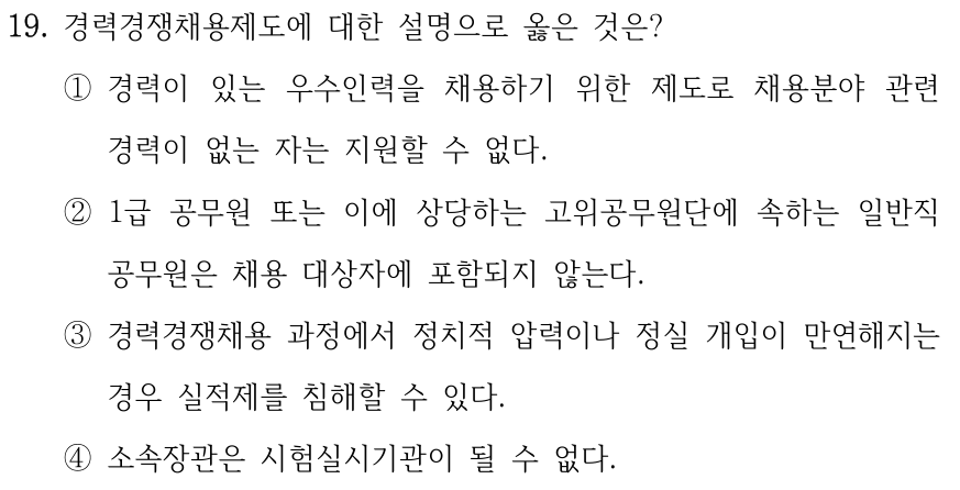 19. 경력경쟁채용제도에 대한 설명으로 옳은 것은? ①경력이 있는 우수인력을 채용하기 위한 제도로 채용분야 관련 경력이 없는 자는 지원할 수 없다. ②1급 공무원 또는 이에 상당하는 고위공무원단에 속하는 일반직 공무원은 채용 대상자에 포함되지 않는다. ③경력경쟁채용 과정에서 정치적 압력이나 정실 개입이 만연해지는 경우 실적제를 침해할 수 있다. ④소속장관은 시험실시기관이 될 수 없다.