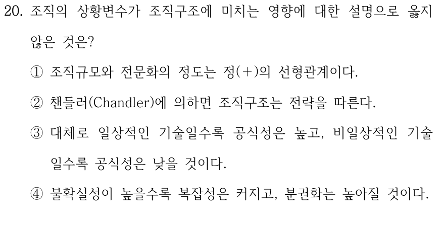 20. 조직의 상황변수가 조직구조에 미치는 영향에 대한 설명으로 옳지 않은 것은? ①조직규모와 전문화의 정도는 정(＋)의 선형관계이다. ②챈들러(Chandler)에 의하면 조직구조는 전략을 따른다. ③대체로 일상적인 기술일수록 공식성은 높고, 비일상적인 기술 일수록 공식성은 낮을 것이다. ④불확실성이 높을수록 복잡성은 커지고, 분권화는 높아질 것이다.