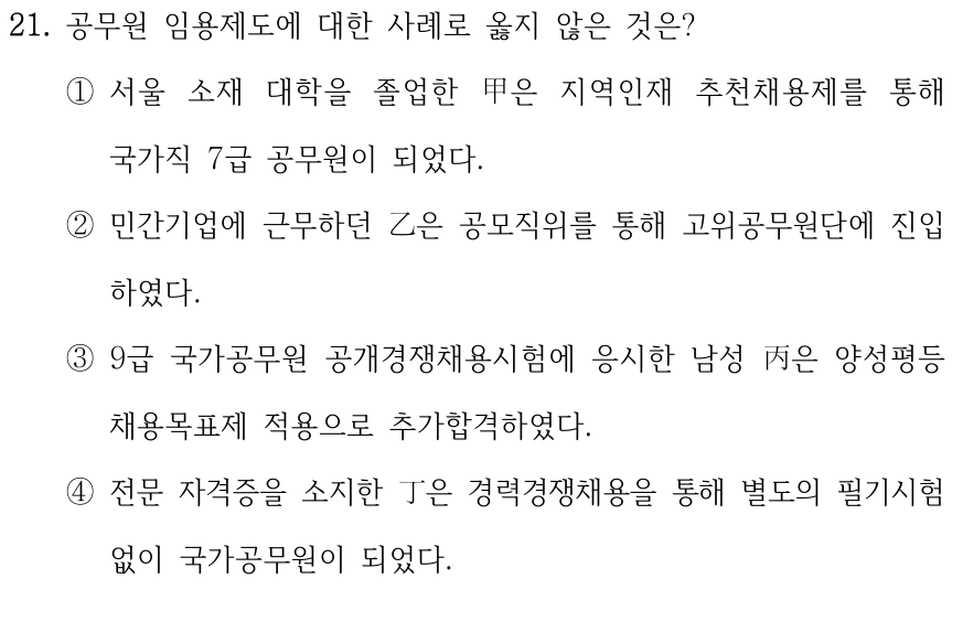 21. 공무원 임용제도에 대한 사례로 옳지 않은 것은? ①서울 소재 대학을 졸업한 甲은 지역인재 추천채용제를 통해 국가직 7급 공무원이 되었다. ②민간기업에 근무하던 乙은 공모직위를 통해 고위공무원단에 진입 하였다. ③9급 국가공무원 공개경쟁채용시험에 응시한 남성 丙은 양성평등 채용목표제 적용으로 추가합격하였다. ④전문 자격증을 소지한 丁은 경력경쟁채용을 통해 별도의 필기시험 없이 국가공무원이 되었다.