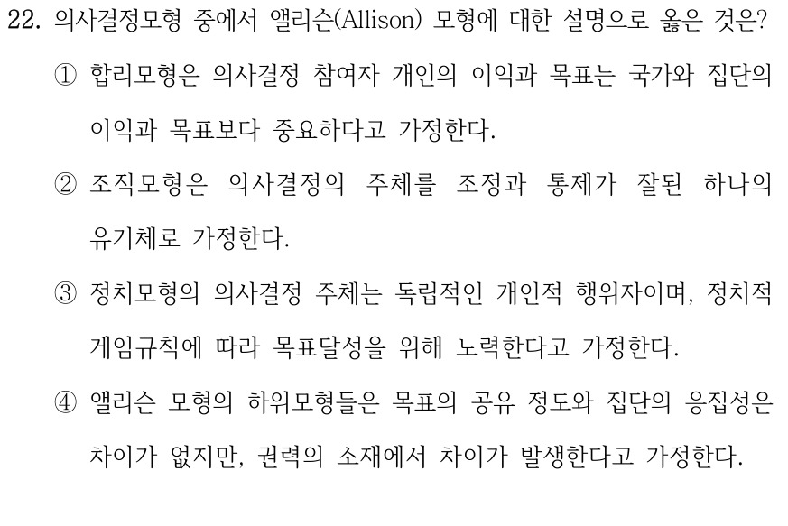 22. 의사결정모형 중에서 앨리슨(Allison) 모형에 대한 설명으로 옳은 것은? ①합리모형은 의사결정 참여자 개인의 이익과 목표는 국가와 집단의 이익과 목표보다 중요하다고 가정한다. ②조직모형은 의사결정의 주체를 조정과 통제가 잘된 하나의 유기체로 가정한다. ③정치모형의 의사결정 주체는 독립적인 개인적 행위자이며, 정치적 게임규칙에 따라 목표달성을 위해 노력한다고 가정한다. ④앨리슨 모형의 하위모형들은 목표의 공유 정도와 집단의 응집성은 차이가 없지만, 권력의 소재에서 차이가 발생한다고 가정한다.