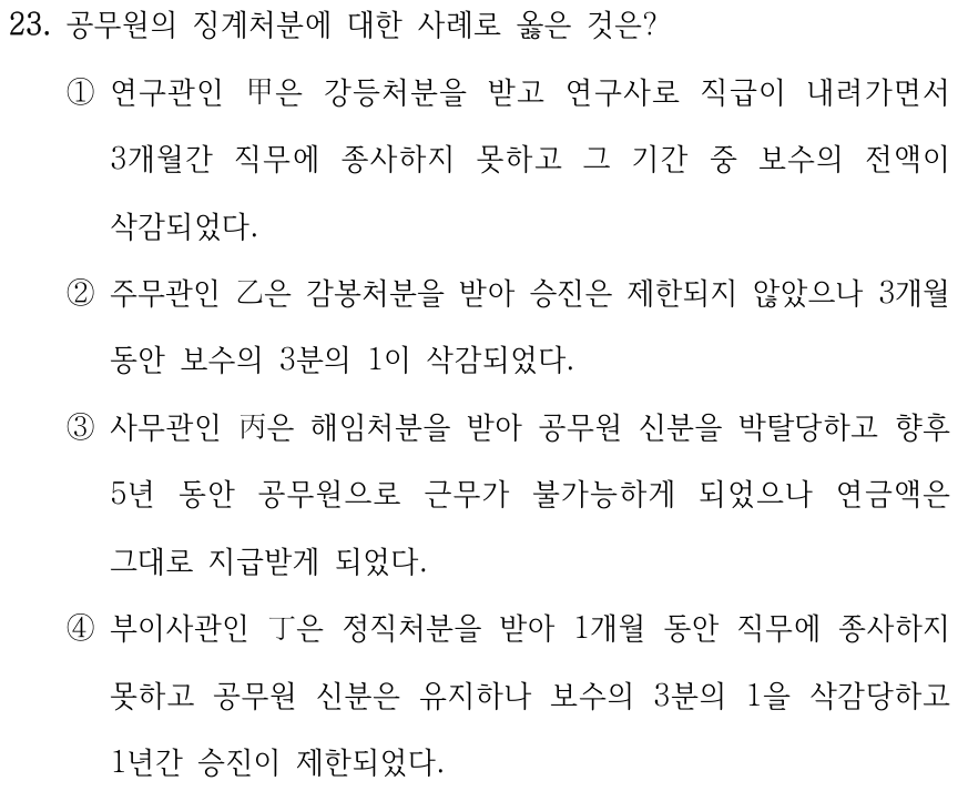 23. 공무원의 징계처분에 대한 사례로 옳은 것은? ①연구관인 甲은 강등처분을 받고 연구사로 직급이 내려가면서 3개월간 직무에 종사하지 못하고 그 기간 중 보수의 전액이 삭감되었다. ②주무관인 乙은 감봉처분을 받아 승진은 제한되지 않았으나 3개월 동안 보수의 3분의 1이 삭감되었다. ③사무관인 丙은 해임처분을 받아 공무원 신분을 박탈당하고 향후 5년 동안 공무원으로 근무가 불가능하게 되었으나 연금액은 그대로 지급받게 되었다. ④부이사관인 丁은 정직처분을 받아 1개월 동안 직무에 종사하지 못하고 공무원 신분은 유지하나 보수의 3분의 1을 삭감당하고 1년간 승진이 제한되었다.