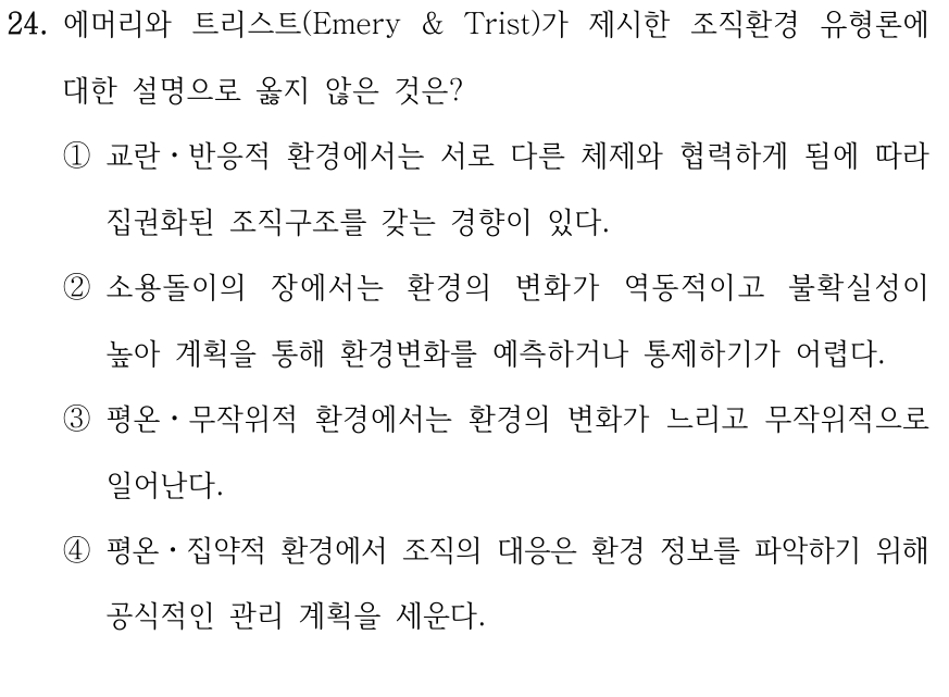 24. 에머리와 트리스트(Emery & Trist)가 제시한 조직환경 유형론에 대한 설명으로 옳지 않은 것은? ①교란ㆍ반응적 환경에서는 서로 다른 체제와 협력하게 됨에 따라 집권화된 조직구조를 갖는 경향이 있다. ②소용돌이의 장에서는 환경의 변화가 역동적이고 불확실성이 높아 계획을 통해 환경변화를 예측하거나 통제하기가 어렵다. ③평온ㆍ무작위적 환경에서는 환경의 변화가 느리고 무작위적으로 일어난다. ④평온ㆍ집약적 환경에서 조직의 대응은 환경 정보를 파악하기 위해 공식적인 관리 계획을 세운다.