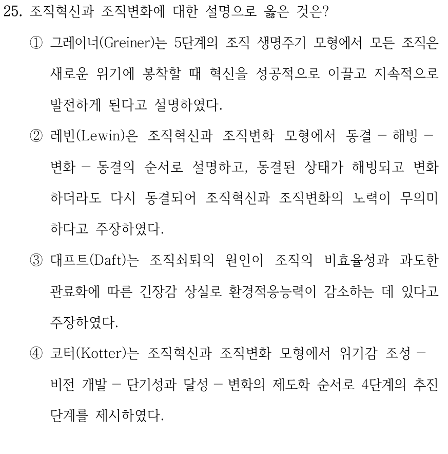 25. 조직혁신과 조직변화에 대한 설명으로 옳은 것은? ①그레이너(Greiner)는 5단계의 조직 생명주기 모형에서 모든 조직은 새로운 위기에 봉착할 때 혁신을 성공적으로 이끌고 지속적으로 발전하게 된다고 설명하였다. ②레빈(Lewin)은 조직혁신과 조직변화 모형에서 동결－해빙－ 변화－동결의 순서로 설명하고, 동결된 상태가 해빙되고 변화 하더라도 다시 동결되어 조직혁신과 조직변화의 노력이 무의미 하다고 주장하였다. ③대프트(Daft)는 조직쇠퇴의 원인이 조직의 비효율성과 과도한 관료화에 따른 긴장감 상실로 환경적응능력이 감소하는 데 있다고 주장하였다. ④코터(Kotter)는 조직혁신과 조직변화 모형에서 위기감 조성－ 비전 개발－단기성과 달성－변화의 제도화 순서로 4단계의 추진 단계를 제시하였다.
