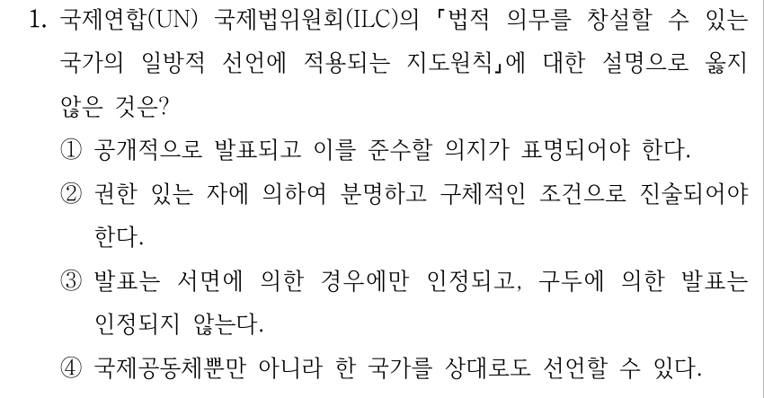 1. 국제연합(UN) 국제법위원회(ILC)의 법적 의무를 창설할 수 있는 국가의 일방적 선언에 적용되는 지도원칙에 대한 설명으로 옳지 않은 것은? ①공개적으로 발표되고 이를 준수할 의지가 표명되어야 한다. ②권한 있는 자에 의하여 분명하고 구체적인 조건으로 진술되어야 한다. ③발표는 서면에 의한 경우에만 인정되고, 구두에 의한 발표는 인정되지 않는다. ④국제공동체뿐만 아니라 한 국가를 상대로도 선언할 수 있다.
