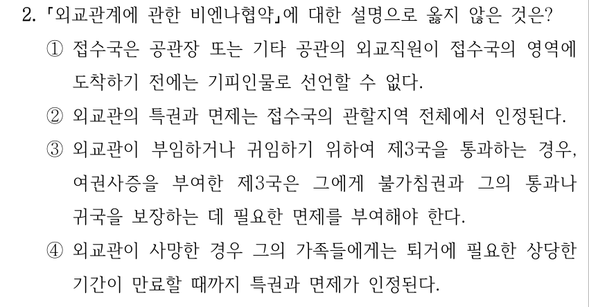 2. 외교관계에 관한 비엔나협약에 대한 설명으로 옳지 않은 것은? ①접수국은 공관장 또는 기타 공관의 외교직원이 접수국의 영역에 도착하기 전에는 기피인물로 선언할 수 없다. ②외교관의 특권과 면제는 접수국의 관할지역 전체에서 인정된다. ③외교관이 부임하거나 귀임하기 위하여 제3국을 통과하는 경우, 여권사증을 부여한 제3국은 그에게 불가침권과 그의 통과나 귀국을 보장하는 데 필요한 면제를 부여해야 한다. ④외교관이 사망한 경우 그의 가족들에게는 퇴거에 필요한 상당한 기간이 만료할 때까지 특권과 면제가 인정된다.