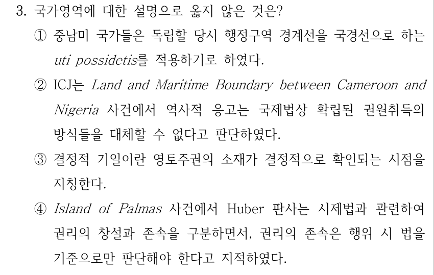 3. 국가영역에 대한 설명으로 옳지 않은 것은? ①중남미 국가들은 독립할 당시 행정구역 경계선을 국경선으로 하는 uti possidetis를 적용하기로 하였다. ②ICJ는 Land and Maritime Boundary between Cameroon and Nigeria 사건에서 역사적 응고는 국제법상 확립된 권원취득의 방식들을 대체할 수 없다고 판단하였다. ③결정적 기일이란 영토주권의 소재가 결정적으로 확인되는 시점을 지칭한다. ④Island of Palmas 사건에서 Huber 판사는 시제법과 관련하여 권리의 창설과 존속을 구분하면서, 권리의 존속은 행위 시 법을 기준으로만 판단해야 한다고 지적하였다.