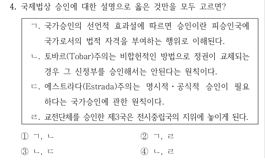 4. 국제법상 승인에 대한 설명으로 옳은 것만을 모두 고르면? ㄱ. 국가승인의 선언적 효과설에 따르면 승인이란 피승인국에 국가로서의 법적 자격을 부여하는 행위로 이해된다. ㄴ. 토바르(Tobar)주의는 비합헌적인 방법으로 정권이 교체되는 경우 그 신정부를 승인해서는 안된다는 원칙이다. ㄷ. 에스트라다(Estrada)주의는 명시적ㆍ공식적 승인이 필요 하다는 국가승인에 관한 원칙이다. ㄹ. 교전단체를 승인한 제3국은 전시중립국의 지위에 놓이게 된다. ①ㄱ, ㄴ ②ㄱ, ㄹ ③ㄴ, ㄷ ④ㄴ, ㄹ