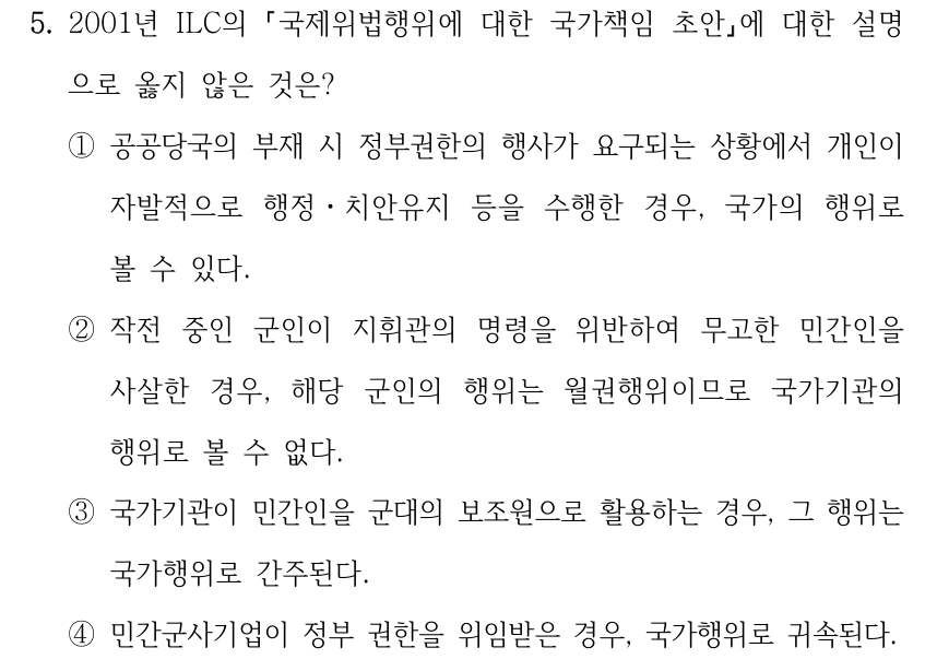 5. 2001년 ILC의 국제위법행위에 대한 국가책임 초안에 대한 설명 으로 옳지 않은 것은? ①공공당국의 부재 시 정부권한의 행사가 요구되는 상황에서 개인이 자발적으로 행정ㆍ치안유지 등을 수행한 경우, 국가의 행위로 볼 수 있다. ②작전 중인 군인이 지휘관의 명령을 위반하여 무고한 민간인을 사살한 경우, 해당 군인의 행위는 월권행위이므로 국가기관의 행위로 볼 수 없다. ③국가기관이 민간인을 군대의 보조원으로 활용하는 경우, 그 행위는 국가행위로 간주된다. ④민간군사기업이 정부 권한을 위임받은 경우, 국가행위로 귀속된다.