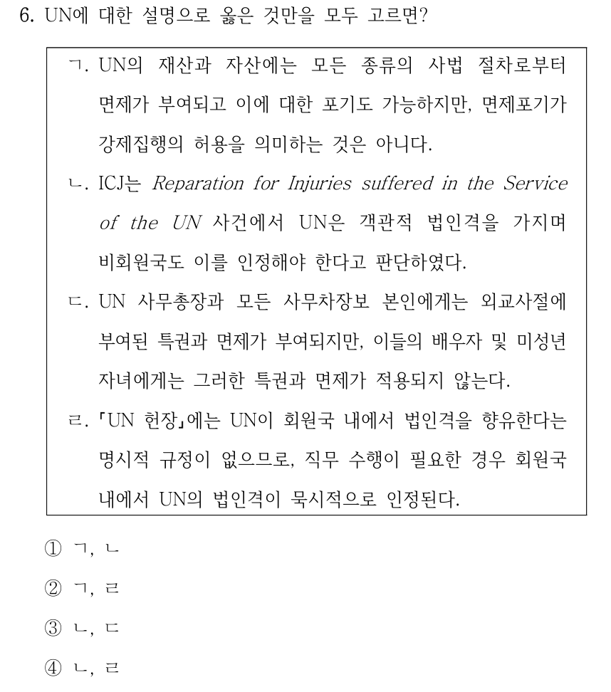 6. UN에 대한 설명으로 옳은 것만을 모두 고르면? ㄱ. UN의 재산과 자산에는 모든 종류의 사법 절차로부터 면제가 부여되고 이에 대한 포기도 가능하지만, 면제포기가 강제집행의 허용을 의미하는 것은 아니다. ㄴ. ICJ는 Reparation for Injuries suffered in the Service of the UN 사건에서 UN은 객관적 법인격을 가지며 비회원국도 이를 인정해야 한다고 판단하였다. ㄷ. UN 사무총장과 모든 사무차장보 본인에게는 외교사절에 부여된 특권과 면제가 부여되지만, 이들의 배우자 및 미성년 자녀에게는 그러한 특권과 면제가 적용되지 않는다. ㄹ. UN 헌장에는 UN이 회원국 내에서 법인격을 향유한다는 명시적 규정이 없으므로, 직무 수행이 필요한 경우 회원국 내에서 UN의 법인격이 묵시적으로 인정된다. ①ㄱ, ㄴ ②ㄱ, ㄹ ③ㄴ, ㄷ ④ㄴ, ㄹ