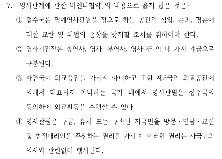 7. 영사관계에 관한 비엔나협약의 내용으로 옳지 않은 것은? ①접수국은 명예영사관원을 장으로 하는 공관의 침입, 손괴, 평온에 대한 교란 및 위엄의 손상을 방지할 조치를 취하여야 한다. ②영사기관장은 총영사, 영사, 부영사, 영사대리의 네 가지 계급으로 구분된다. ③파견국이 외교공관을 가지지 아니하고 또한 제3국의 외교공관에 의해서 대표되지 아니하는 국가 내에서 영사관원은 접수국의 동의하에 외교활동을 수행할 수 있다. ④영사관원은 구금, 유치 또는 구속된 자국민을 방문ㆍ면담ㆍ교신 및 법정대리인을 주선하는 권리를 가지며, 이러한 권리는 자국민의 의사와 관련없이 행사된다.