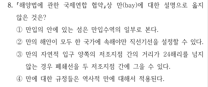 8. 해양법에 관한 국제연합 협약상 만(bay)에 대한 설명으로 옳지 않은 것은? ①만입의 안에 있는 섬은 만입수역의 일부로 본다. ②만의 해안이 모두 한 국가에 속해야만 직선기선을 설정할 수 있다. ③만의 자연적 입구 양쪽의 저조지점 간의 거리가 24해리를 넘지 않는 경우 폐쇄선을 두 저조지점 간에 그을 수 있다. ④만에 대한 규정들은 역사적 만에 대해서 적용된다.