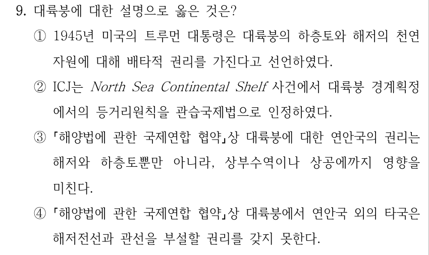 9. 대륙붕에 대한 설명으로 옳은 것은? ①1945년 미국의 트루먼 대통령은 대륙붕의 하층토와 해저의 천연 자원에 대해 배타적 권리를 가진다고 선언하였다. ②ICJ는 North Sea Continental Shelf 사건에서 대륙붕 경계획정 에서의 등거리원칙을 관습국제법으로 인정하였다. ③ 해양법에 관한 국제연합 협약상 대륙붕에 대한 연안국의 권리는 해저와 하층토뿐만 아니라, 상부수역이나 상공에까지 영향을 미친다. ④ 해양법에 관한 국제연합 협약상 대륙붕에서 연안국 외의 타국은 해저전선과 관선을 부설할 권리를 갖지 못한다.