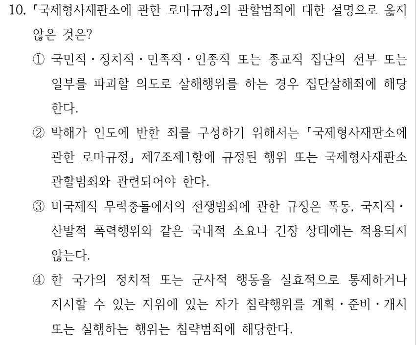 10. 국제형사재판소에 관한 로마규정의 관할범죄에 대한 설명으로 옳지 않은 것은? ①국민적ㆍ정치적ㆍ민족적ㆍ인종적 또는 종교적 집단의 전부 또는 일부를 파괴할 의도로 살해행위를 하는 경우 집단살해죄에 해당 한다. ②박해가 인도에 반한 죄를 구성하기 위해서는 국제형사재판소에 관한 로마규정 제7조제1항에 규정된 행위 또는 국제형사재판소 관할범죄와 관련되어야 한다. ③비국제적 무력충돌에서의 전쟁범죄에 관한 규정은 폭동, 국지적ㆍ 산발적 폭력행위와 같은 국내적 소요나 긴장 상태에는 적용되지 않는다. ④한 국가의 정치적 또는 군사적 행동을 실효적으로 통제하거나 지시할 수 있는 지위에 있는 자가 침략행위를 계획ㆍ준비ㆍ개시 또는 실행하는 행위는 침략범죄에 해당한다.