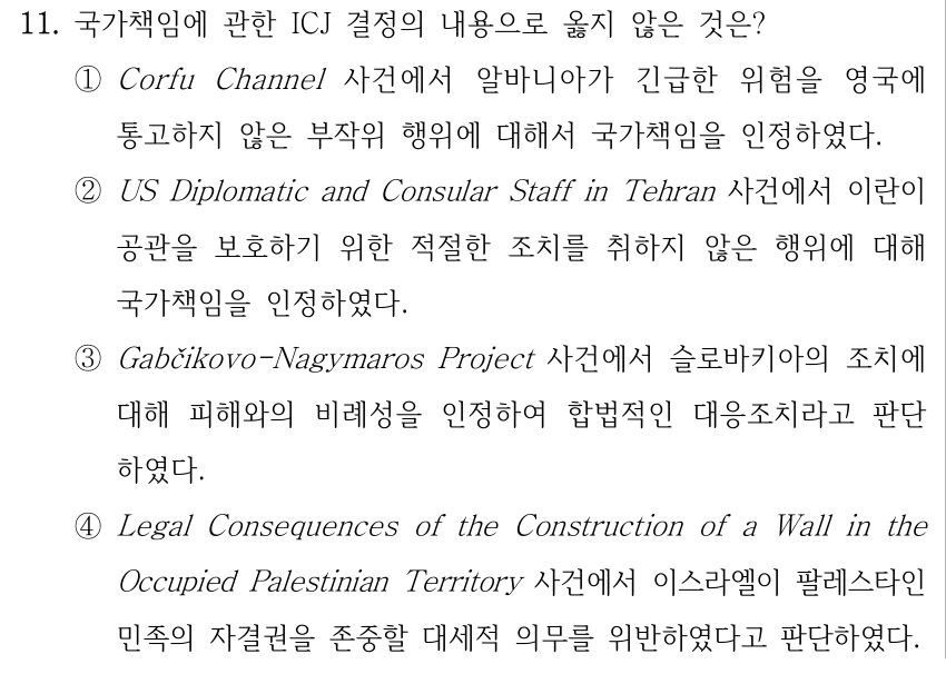 11. 국가책임에 관한 ICJ 결정의 내용으로 옳지 않은 것은? ①Corfu Channel 사건에서 알바니아가 긴급한 위험을 영국에 통고하지 않은 부작위 행위에 대해서 국가책임을 인정하였다. ②US Diplomatic and Consular Staff in Tehran 사건에서 이란이 공관을 보호하기 위한 적절한 조치를 취하지 않은 행위에 대해 국가책임을 인정하였다. ③Gabčikovo-Nagymaros Project 사건에서 슬로바키아의 조치에 대해 피해와의 비례성을 인정하여 합법적인 대응조치라고 판단 하였다. ④Legal Consequences of the Construction of a Wall in the Occupied Palestinian Territory 사건에서 이스라엘이 팔레스타인 민족의 자결권을 존중할 대세적 의무를 위반하였다고 판단하였다.