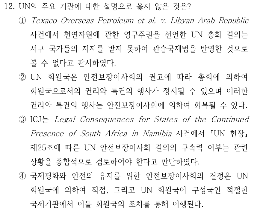 12. UN의 주요 기관에 대한 설명으로 옳지 않은 것은? ①Texaco Overseas Petroleum et al. v. Libyan Arab Republic 사건에서 천연자원에 관한 영구주권을 선언한 UN 총회 결의는 서구 국가들의 지지를 받지 못하여 관습국제법을 반영한 것으로 볼 수 없다고 판시하였다. ②UN 회원국은 안전보장이사회의 권고에 따라 총회에 의하여 회원국으로서의 권리와 특권의 행사가 정지될 수 있으며 이러한 권리와 특권의 행사는 안전보장이사회에 의하여 회복될 수 있다. ③ICJ는 Legal Consequences for States of the Continued Presence of South Africa in Namibia 사건에서 UN 헌장 제25조에 따른 UN 안전보장이사회 결의의 구속력 여부는 관련 상황을 종합적으로 검토하여야 한다고 판단하였다. ④국제평화와 안전의 유지를 위한 안전보장이사회의 결정은 UN 회원국에 의하여 직접, 그리고 UN 회원국이 구성국인 적절한 국제기관에서 이들 회원국의 조치를 통해 이행된다.